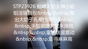 STP23926 粉嫩大奶女神小姐姐淫骚自慰&nbsp;&nbsp;掏出大奶子乳晕也很粉&nbsp;&nbsp;手指磨蹭美穴来操我&nbsp;&nbsp;拿出跳蛋震动&nbsp;&nbsp;震得麻麻高