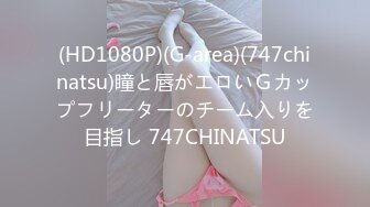 (HD1080P)(G-area)(747chinatsu)瞳と唇がエロいＧカップフリーターのチーム入りを目指し 747CHINATSU