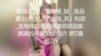 震撼流_出__重磅稀_缺__极品露出少_女『奶油泡_芙』和朋_友电梯口做爱偶遇邻居回家 满满的兴奋 路边玩穴 野Z露出 (2)