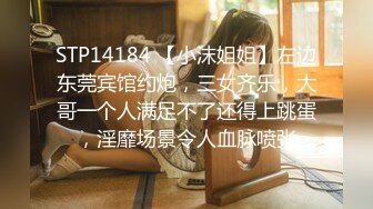 STP14184 【小沫姐姐】左边东莞宾馆约炮，三女齐乐，大哥一个人满足不了还得上跳蛋，淫靡场景令人血脉喷张