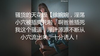 骚货的天花板【徐婉婉，淫荡小穴被插爽死啦，啊爸爸插死我这个骚逼，淫汁源源不断从小穴流出来，十分诱人！