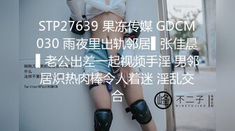 STP27639 果冻传媒 GDCM030 雨夜里出轨邻居▌张佳晨▌老公出差一起视频手淫 男邻居炽热肉棒令人着迷 淫乱交合