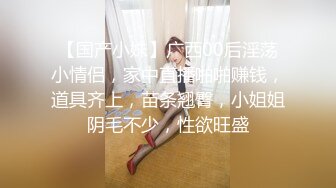 【国产小妹】广西00后淫荡小情侣，家中直播啪啪赚钱，道具齐上，苗条翘臀，小姐姐阴毛不少，性欲旺盛