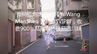 推特约炮博主， 【YuWangManShen 】高价SVIP群，收费900，私拍模特极品四川妹子