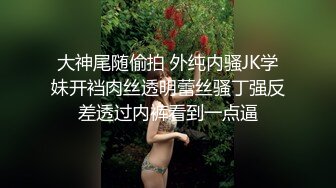 大神尾随偷拍 外纯内骚JK学妹开裆肉丝透明蕾丝骚丁强反差透过内裤看到一点逼