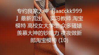 专约良家大神『jaacckk999』最新流出❤️实习教师 淘宝模特 高校女大学生 众多骚婊 羡慕大神的钞能力 夜夜做新郎淘宝模特 (10)