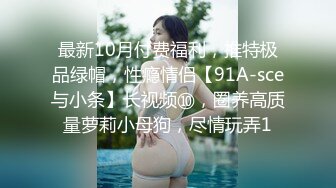 最新10月付费福利，推特极品绿帽，性瘾情侣【91A-sce与小条】长视频⑩，圈养高质量萝莉小母狗，尽情玩弄1