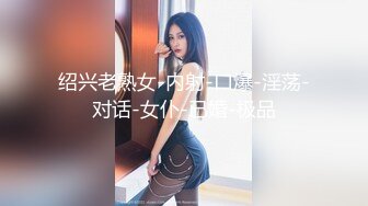 绍兴老熟女-内射-口爆-淫荡-对话-女仆-已婚-极品