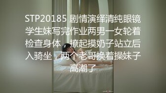 STP20185 剧情演绎清纯眼镜学生妹写完作业两男一女轮着检查身体，撩起摸奶子站立后入骑坐，两个老哥换着操妹子高潮了