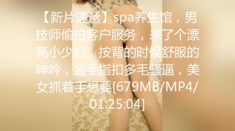 【新片速遞】spa养生馆，男技师偷拍客户服务，来了个漂亮小少妇，按背的时候舒服的呻吟，金手指扣多毛骚逼，美女抓着手想要[679MB/MP4/01:25:04]