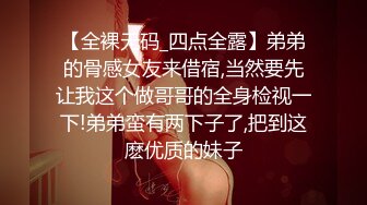 【全裸无码_四点全露】弟弟的骨感女友来借宿,当然要先让我这个做哥哥的全身检视一下!弟弟蛮有两下子了,把到这麽优质的妹子