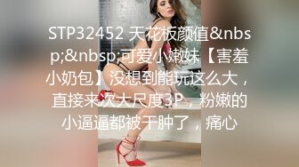 STP32452 天花板颜值&nbsp;&nbsp;可爱小嫩妹【害羞小奶包】没想到能玩这么大，直接来次大尺度3P，粉嫩的小逼逼都被干肿了，痛心