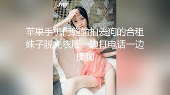 苹果手机门缝偷拍爱狗的合租妹子脱光衣服一边打电话一边揉胸