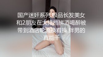 国产迷奸系列 极品长发美女和2朋友在大排档拼酒喝醉被带到酒店轮流换着操 胖男的真能干