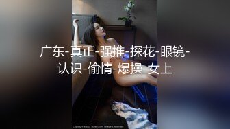 广东-真正-强推-探花-眼镜-认识-偷情-爆操-女上