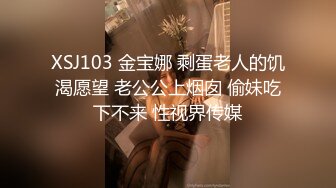 XSJ103 金宝娜 剩蛋老人的饥渴愿望 老公公上烟囱 偷妹吃下不来 性视界传媒