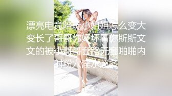 漂亮电竞陪玩小姐姐怎么变大变长了哥哥你好坏看你斯斯文文的被小哥哥套路无套啪啪内射粉穴淫水超多