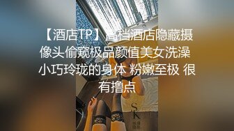 【酒店TP】高档酒店隐藏摄像头偷窥极品颜值美女洗澡 小巧玲珑的身体 粉嫩至极 很有撸点