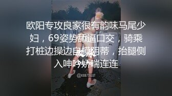 欧阳专攻良家很有韵味马尾少妇，69姿势舔逼口交，骑乘打桩边操边自摸阴蒂，抬腿侧入呻吟娇喘连连