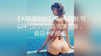 【AI明星换脸】AI- 毛晓彤 可以中出的风俗店 完美换脸，极品中的极品