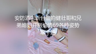 安防酒店新台偷拍健壮哥和兄弟媳妇开房偷情69各种姿势草个遍