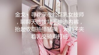 金戈丶寻花深夜约巨乳女技师，聊聊天按按背手伸进内裤，抬起双腿抽插猛操，大奶子夹着乳交骑乘打桩