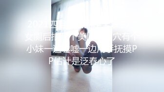 2021四月流出固定全景艺校女厕后拍几个美眉的嫩穴有个小妹一遍嘘嘘一边用手抚摸PP估计是泛春心了