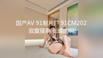 国产AV 91制片厂 91CM202 寂寞骚妻 张晴的啊!