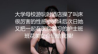 大学母校游玩时酒店操了叫床很厉害的性感小师妹后次日她又把一起在医院实习的护士班班花美女介绍给我操!