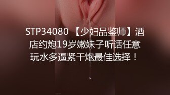 STP34080 【少妇品鉴师】酒店约炮19岁嫩妹子听话任意玩水多逼紧干炮最佳选择！