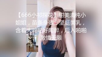 【666小祁探花】甜美清纯小姐姐，苗条身姿，坚挺美乳，含着大鸡吧好陶醉，后入啪啪激情无限