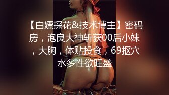 【白嫖探花&技术博主】密码房，泡良大神斩获00后小妹，大胸，体贴投食，69抠穴水多性欲旺盛