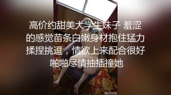 高价约甜美大学生妹子 羞涩的感觉苗条白嫩身材抱住猛力揉捏挑逗，情欲上来配合很好 啪啪尽情抽插撞她