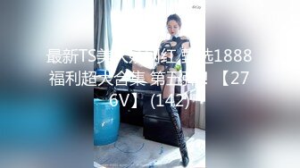 最新TS美人妖网红 甄选1888福利超大合集 第五弹！【276V】 (142)