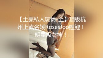 【土豪私人玩物-上】顶级杭州上流名媛RosesJoo鲤鲤！明星级女神！