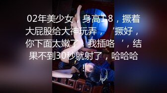 02年美少女，身高1.8，撅着大屁股给大神玩弄，‘撅好，你下面太嫩了，我插咯‘，结果不到30秒就射了，哈哈哈！