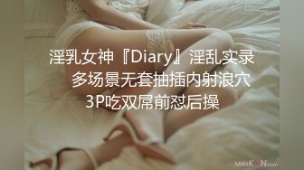 淫乳女神『Diary』淫乱实录❤️多场景无套抽插内射浪穴 3P吃双屌前怼后操