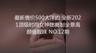 最新售价500大洋的 全新2021顶级时尚女神丝高制全景高颜值靓妹 NO.12期