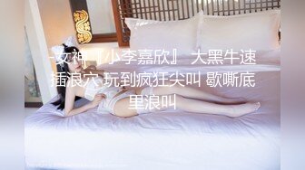 -女神『小李嘉欣』 大黑牛速插浪穴 玩到疯狂尖叫 歇嘶底里浪叫