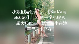 小娘们挺会玩儿，【BadAngels666】，ST的一个小屁孩，超大尺度，一根大黑牛在她手里玩出了花