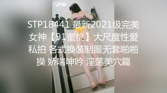 STP18441 最新2021级完美女神【91蜜桃】大尺度性爱私拍 各式换装制服无套啪啪操 娇喘呻吟 淫荡美穴篇