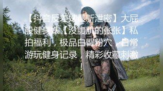 【抖音反差婊最新泄密】大屁股健身婊【没腹肌的张张】私拍福利，极品白臀粉穴，日常游玩健身记录，精彩收藏刺激！