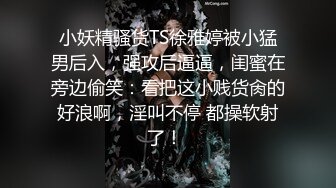 小妖精骚货TS徐雅婷被小猛男后入，强攻后逼逼，闺蜜在旁边偷笑：看把这小贱货肏的好浪啊，淫叫不停 都操软射了！ 