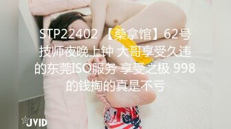 STP22402 【桑拿馆】62号技师夜晚上钟 大哥享受久违的东莞ISO服务 享受之极 998的钱掏的真是不亏