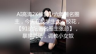 AI高清2K修复】六年著名圈主，今天在校学生大二校花，【91论坛著名圈主张总】，暴操两场，调教小女奴