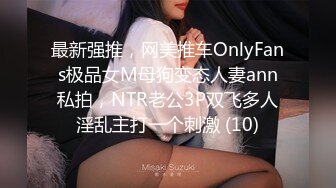 最新强推，网美推车OnlyFans极品女M母狗变态人妻ann私拍，NTR老公3P双飞多人淫乱主打一个刺激 (10)