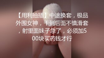 【用利抽插】中途换套，极品外围女神，干到后面不慎滑套，射里面妹子急了，必须加500块买药钱才行