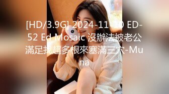 [HD/3.9G] 2024-11-10 ED-52 Ed Mosaic 沒辦法被老公滿足找超多根來塞滿三穴-Muna