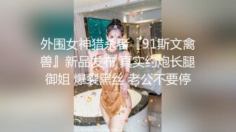 外围女神猎杀者『91斯文禽兽』新品发布 真实约炮长腿御姐 爆裂黑丝 老公不要停