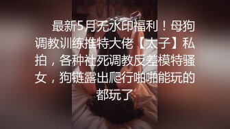 ❤️最新5月无水印福利！母狗调教训练推特大佬【太子】私拍，各种社死调教反差模特骚女，狗链露出爬行啪啪能玩的都玩了